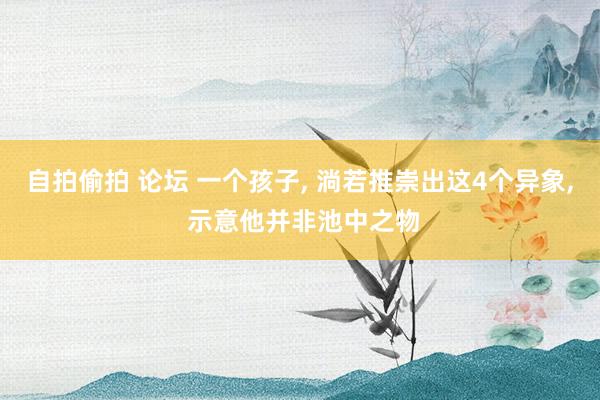自拍偷拍 论坛 一个孩子, 淌若推崇出这4个异象, 示意他并非池中之物