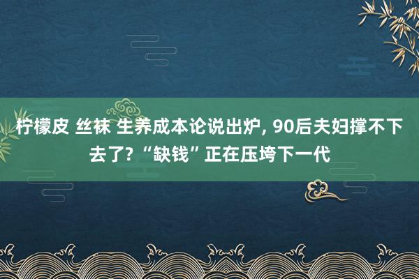 柠檬皮 丝袜 生养成本论说出炉, 90后夫妇撑不下去了? “缺钱”正在压垮下一代