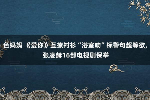 色妈妈 《爱你》互撩衬衫“浴室吻”标警句超等欲, 张凌赫16部电视剧保举