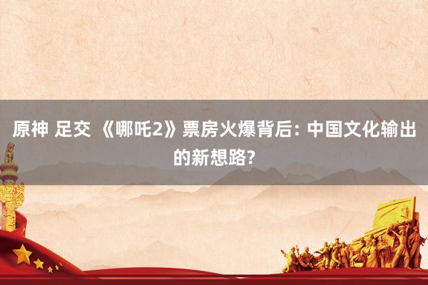 原神 足交 《哪吒2》票房火爆背后: 中国文化输出的新想路?