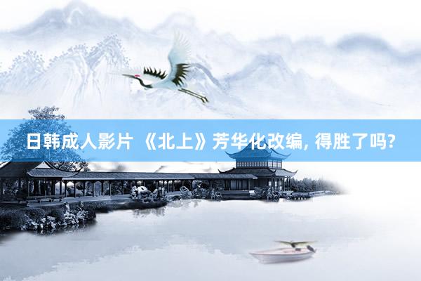 日韩成人影片 《北上》芳华化改编, 得胜了吗?