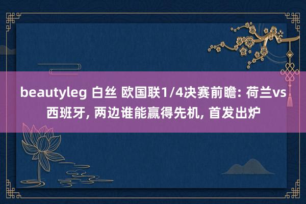 beautyleg 白丝 欧国联1/4决赛前瞻: 荷兰vs西班牙, 两边谁能赢得先机, 首发出炉