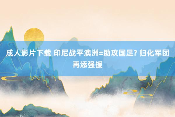 成人影片下载 印尼战平澳洲=助攻国足? 归化军团再添强援