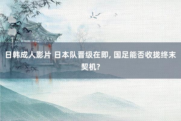 日韩成人影片 日本队晋级在即, 国足能否收拢终末契机?