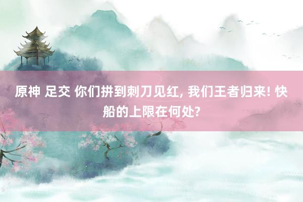 原神 足交 你们拼到刺刀见红, 我们王者归来! 快船的上限在何处?