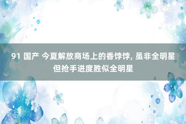 91 国产 今夏解放商场上的香饽饽, 虽非全明星但抢手进度胜似全明星