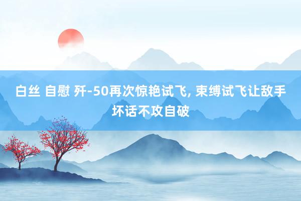 白丝 自慰 歼-50再次惊艳试飞， 束缚试飞让敌手坏话不攻自破