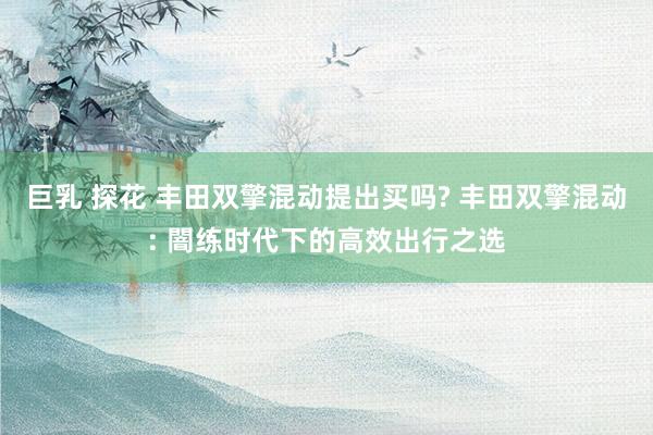 巨乳 探花 丰田双擎混动提出买吗? 丰田双擎混动: 闇练时代下的高效出行之选