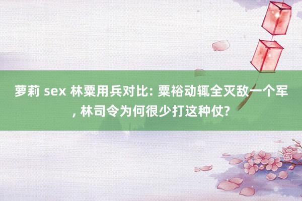 萝莉 sex 林粟用兵对比: 粟裕动辄全灭敌一个军， 林司令为何很少打这种仗?