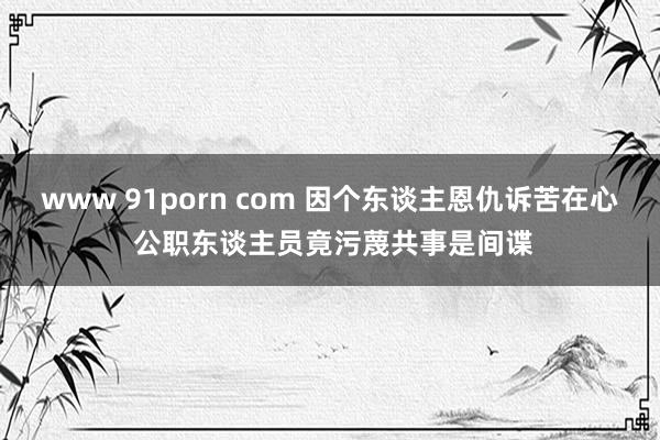 www 91porn com 因个东谈主恩仇诉苦在心 公职东谈主员竟污蔑共事是间谍