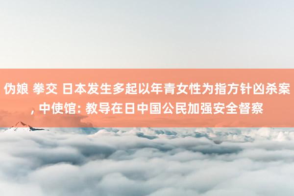 伪娘 拳交 日本发生多起以年青女性为指方针凶杀案， 中使馆: 教导在日中国公民加强安全督察
