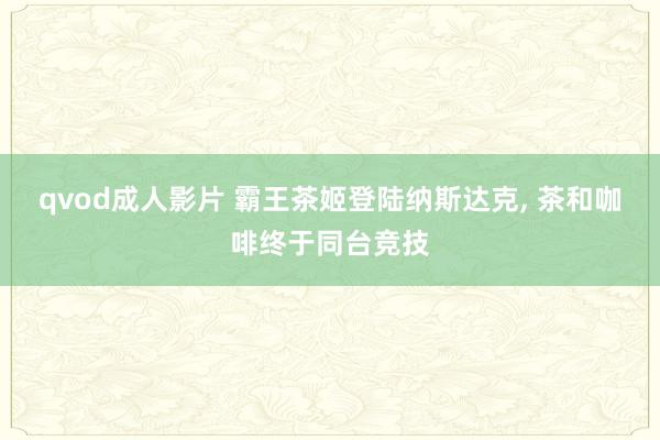 qvod成人影片 霸王茶姬登陆纳斯达克， 茶和咖啡终于同台竞技