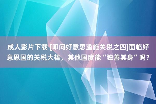 成人影片下载 [叩问好意思滥施关税之四]面临好意思国的关税大棒，其他国度能“独善其身”吗？