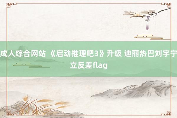 成人综合网站 《启动推理吧3》升级 迪丽热巴刘宇宁立反差flag
