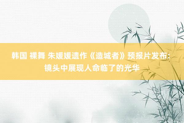 韩国 裸舞 朱媛媛遗作《造城者》预报片发布: 镜头中展现人命临了的光华