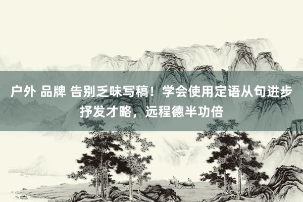 户外 品牌 告别乏味写稿！学会使用定语从句进步抒发才略，远程德半功倍