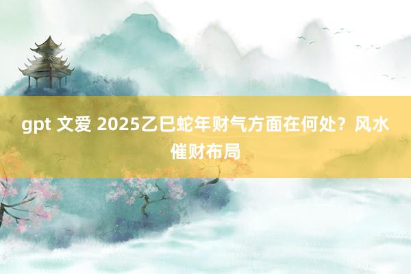 gpt 文爱 2025乙巳蛇年财气方面在何处？风水催财布局