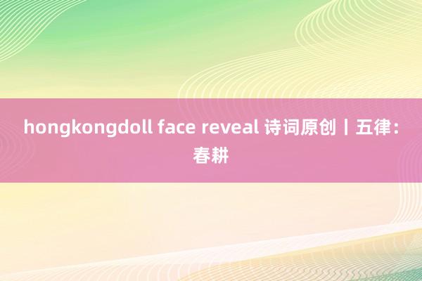 hongkongdoll face reveal 诗词原创丨五律：春耕