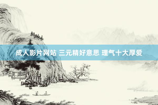 成人影片网站 三元精好意思 理气十大厚爱