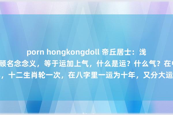 porn hongkongdoll 帝丘居士：浅谈怎样看运谈运谈，运谈，顾名念念义，等于运加上气，什么是运？什么气？在中国传统文化里一运十二年，十二生肖轮一次，在八字里一运为十年，又分大运小运，大运十年，小运五年，在玄空风水里分三元...